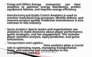 Energy companies use data
analytics to optimize energy distribution, predict
equipment failures, and improve energy efficiency.
Analytics is used to
monitor manufacturing processes, identify defects, and
improve product quality. Predictive maintenance is also
common in this industry.
Sports teams and organizations use
analytics to make decisions about player performance,
game strategies, and fan engagement. This includes
player statistics analysis, injury prediction, and game
simulations.
Data analytics plays a crucial
role in optimizing routes, managing transportation
fleets, and reducing fuel consumption in the
transportation industry.
 