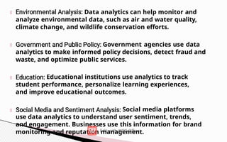 Data analytics can help monitor and
analyze environmental data, such as air and water quality,
climate change, and wildlife conservation efforts.
Government agencies use data
analytics to make informed policy decisions, detect fraud and
waste, and optimize public services.
Educational institutions use analytics to track
student performance, personalize learning experiences,
and improve educational outcomes.
Social media platforms
use data analytics to understand user sentiment, trends,
and engagement. Businesses use this information for brand
monitoring and reputation management.
 
