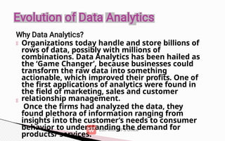 Organizations today handle and store billions of
rows of data, possibly with millions of
combinations. Data Analytics has been hailed as
the ‘Game Changer’, because businesses could
transform the raw data into something
actionable, which improved their profits. One of
the first applications of analytics were found in
the field of marketing, sales and customer
relationship management.
Once the firms had analyzed the data, they
found plethora of information ranging from
insights into the customer’s needs to consumer
behavior to understanding the demand for
products/ services.
 