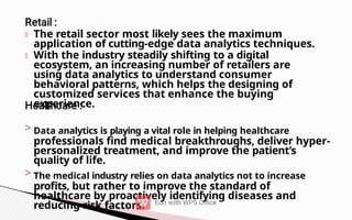 The retail sector most likely sees the maximum
application of cutting-edge data analytics techniques.
With the industry steadily shifting to a digital
ecosystem, an increasing number of retailers are
using data analytics to understand consumer
behavioral patterns, which helps the designing of
customized services that enhance the buying
experience.
> Data analytics is playing a vital role in helping healthcare
professionals find medical breakthroughs, deliver hyper-
personalized treatment, and improve the patient’s
quality of life.
> The medical industry relies on data analytics not to increase
profits, but rather to improve the standard of
healthcare by proactively identifying diseases and
reducing risk factors.
 