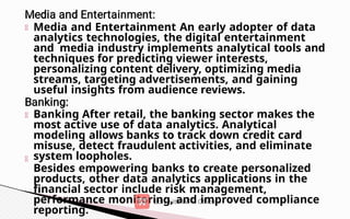 Media and Entertainment An early adopter of data
analytics technologies, the digital entertainment
and media industry implements analytical tools and
techniques for predicting viewer interests,
personalizing content delivery, optimizing media
streams, targeting advertisements, and gaining
useful insights from audience reviews.
Banking After retail, the banking sector makes the
most active use of data analytics. Analytical
modeling allows banks to track down credit card
misuse, detect fraudulent activities, and eliminate
system loopholes.
Besides empowering banks to create personalized
products, other data analytics applications in the
financial sector include risk management,
performance monitoring, and improved compliance
reporting.
 