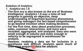 The first era is also known as the era of ‘Business
Intelligence’. Analytics 1.0 was a time of real
progress in gaining an objective, deep
understanding of important business phenomena
and giving managers the fact-based comprehension
to go beyond intuition when making decisions.
For the first time, data about production processes,
sales, customer interactions, and more were
recorded, aggregated, and analyzed. Data sets were
small enough in volume and static enough in
velocity to be segregated in warehouses for
analysis.
However, readying a data set for inclusion in a
warehouse was difficult. Analysts spent much of
their time preparing data for analysis.
 