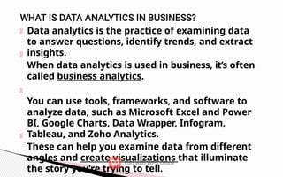 Data analytics is the practice of examining data
to answer questions, identify trends, and extract
insights.
When data analytics is used in business, it’s often
called business analytics.
You can use tools, frameworks, and software to
analyze data, such as Microsoft Excel and Power
BI, Google Charts, Data Wrapper, Infogram,
Tableau, and Zoho Analytics.
These can help you examine data from different
angles and create visualizations that illuminate
the story you’re trying to tell.
 