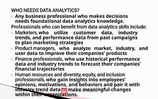 Any business professional who makes decisions
needs foundational data analytics knowledge.
who utilize customer data, industry
trends, and performance data from past campaigns
to plan marketing strategies
, who analyze market, industry, and
user data to improve their companies’ products
, who use historical performance
data and industry trends to forecast their companies’
financial trajectories
who gain insights into employees’
opinions, motivations, and behaviors and pair it with
industry trend data to make meaningful changes
within their organizations.
 