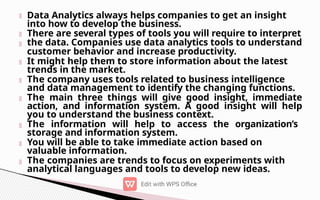 Data Analytics always helps companies to get an insight
into how to develop the business.
There are several types of tools you will require to interpret
the data. Companies use data analytics tools to understand
customer behavior and increase productivity.
It might help them to store information about the latest
trends in the market.
The company uses tools related to business intelligence
and data management to identify the changing functions.
The main three things will give good insight, immediate
action, and information system. A good insight will help
you to understand the business context.
The information will help to access the organization’s
storage and information system.
You will be able to take immediate action based on
valuable information.
The companies are trends to focus on experiments with
analytical languages and tools to develop new ideas.
 