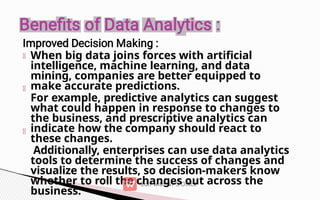 When big data joins forces with artificial
intelligence, machine learning, and data
mining, companies are better equipped to
make accurate predictions.
For example, predictive analytics can suggest
what could happen in response to changes to
the business, and prescriptive analytics can
indicate how the company should react to
these changes.
Additionally, enterprises can use data analytics
tools to determine the success of changes and
visualize the results, so decision-makers know
whether to roll the changes out across the
business.
 