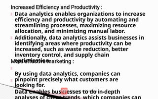 Data analytics enables organizations to increase
efficiency and productivity by automating and
streamlining processes, maximizing resource
allocation, and minimizing manual labor.
Additionally, data analytics assists businesses in
identifying areas where productivity can be
increased, such as waste reduction, better
inventory control, and supply chain
optimization.
By using data analytics, companies can
pinpoint precisely what customers are
looking for.
Data enables businesses to do in-depth
 