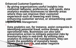 By giving organizations useful insights into
customer behavior, preferences, and needs, data
analytics enables businesses to identify areas
where they can improve their customer
experience–such as lowering wait times,
enhancing customer service, or streamlining user
interfaces.
Data analytics can, for instance, assist companies in
identifying potential fraud, online threats, or
operational risks. Businesses can also take
preventative action to mitigate potential risks by
monitoring data in real-time. By utilizing data
analytics to enhance risk management, they can
lessen the possibility of monetary losses,
reputational damage, and other negative
outcomes.
 