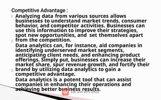 Analyzing data from various sources allows
businesses to understand market trends, consumer
behavior, and competitor activities. Businesses can
use this information to improve their strategies,
spot new opportunities, and set themselves apart
from the competition.
Data analytics can, for instance, aid companies in
identifying underserved market segments,
anticipating client needs, and enhancing product
offerings. Simply put, businesses can increase their
market share, spur revenue growth, and fortify their
brand by utilizing data analytics to gain a
competitive advantage.
Data analytics is a potent tool that can assist
companies in enhancing their operations and
achieving better business results.
 