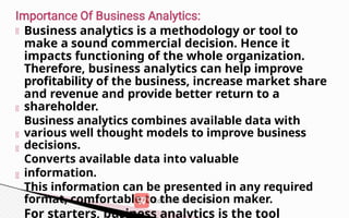Business analytics is a methodology or tool to
make a sound commercial decision. Hence it
impacts functioning of the whole organization.
Therefore, business analytics can help improve
profitability of the business, increase market share
and revenue and provide better return to a
shareholder.
Business analytics combines available data with
various well thought models to improve business
decisions.
Converts available data into valuable
information.
This information can be presented in any required
format, comfortable to the decision maker.
For starters, business analytics is the tool
 