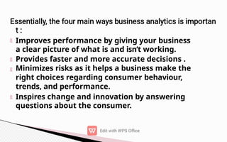 Improves performance by giving your business
a clear picture of what is and isn’t working.
Provides faster and more accurate decisions .
Minimizes risks as it helps a business make the
right choices regarding consumer behaviour,
trends, and performance.
Inspires change and innovation by answering
questions about the consumer.
 