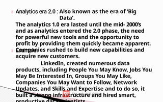 Also known as the era of ‘Big
Data’.
The analytics 1.0 era lasted until the mid- 2000’s
and as analytics entered the 2.0 phase, the need
for powerful new tools and the opportunity to
profit by providing them quickly became apparent.
Companies rushed to build new capabilities and
acquire new customers.
LinkedIn, created numerous data
products, including People You May Know, Jobs You
May Be Interested In, Groups You May Like,
Companies You May Want to Follow, Network
Updates, and Skills and Expertise and to do so, it
built a strong infrastructure and hired smart,
 