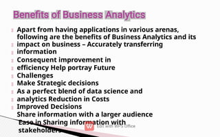 Apart from having applications in various arenas,
following are the benefits of Business Analytics and its
impact on business – Accurately transferring
information
Consequent improvement in
efficiency Help portray Future
Challenges
Make Strategic decisions
As a perfect blend of data science and
analytics Reduction in Costs
Improved Decisions
Share information with a larger audience
Ease in Sharing information with
stakeholders
 