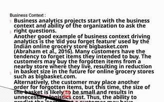 Business analytics projects start with the business
context and ability of the organization to ask the
right questions.
Another good example of business context driving
analytics is the ‘did you forget feature’ used by the
Indian online grocery store bigbasket.com
(Abraham et al., 2016). Many customers have the
tendency to forget items they intended to buy. The
customers may buy the forgotten items from a
nearby store where they live, resulting in reduction
in basket size in the future for online grocery stores
such as bigbasket.com.
Alternatively, the customer may place another
order for forgotten items, but this time, the size of
the basket is likely to be small and results in
unnecessary logistics cost. Thus, the ability to
 