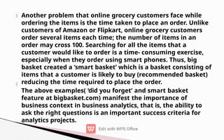 Another problem that online grocery customers face while
ordering the items is the time taken to place an order. Unlike
customers of Amazon or Flipkart, online grocery customers
order several items each time; the number of items in an
order may cross 100. Searching for all the items that a
customer would like to order is a time- consuming exercise,
especially when they order using smart phones. Thus, big
basket created a ‘smart basket’ which is a basket consisting of
items that a customer is likely to buy (recommended basket)
reducing the time required to place the order.
The above examples( ‘did you forget’ and smart basket
feature at bigbasket.com) manifest the importance of
business context in business analytics, that is, the ability to
ask the right questions is an important success criteria for
analytics projects.
 