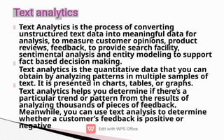 Text Analytics is the process of converting
unstructured text data into meaningful data for
analysis, to measure customer opinions, product
reviews, feedback, to provide search facility,
sentimental analysis and entity modeling to support
fact based decision making.
Text analytics is the quantitative data that you can
obtain by analyzing patterns in multiple samples of
text. It is presented in charts, tables, or graphs.
Text analytics helps you determine if there’s a
particular trend or pattern from the results of
analyzing thousands of pieces of feedback.
Meanwhile, you can use text analysis to determine
whether a customer’s feedback is positive or
negative
 