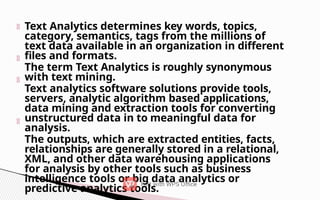 Text Analytics determines key words, topics,
category, semantics, tags from the millions of
text data available in an organization in different
files and formats.
The term Text Analytics is roughly synonymous
with text mining.
Text analytics software solutions provide tools,
servers, analytic algorithm based applications,
data mining and extraction tools for converting
unstructured data in to meaningful data for
analysis.
The outputs, which are extracted entities, facts,
relationships are generally stored in a relational,
XML, and other data warehousing applications
for analysis by other tools such as business
intelligence tools or big data analytics or
predictive analytics tools.
 