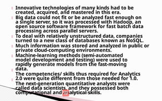 Innovative technologies of many kinds had to be
created, acquired, and mastered in this era.
Big data could not fit or be analyzed fast enough on
a single server, so it was processed with Hadoop, an
open source software framework for fast batch data
processing across parallel servers.
To deal with relatively unstructured data, companies
turned to a new class of databases known as NoSQL.
Much information was stored and analyzed in public or
private cloud-computing environments.
Machine-learning methods (semi-automated
model development and testing) were used to
rapidly generate models from the fast-moving
data.
The competencies/ skills thus required for Analytics
2.0 were quite different from those needed for 1.0.
The next-generation quantitative analysts were
called data scientists, and they possessed both
computational and analytical skills.
 