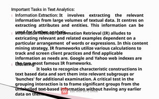It involves extracting the relevant
information from large volumes of textual data. It centres on
extracting attributes and entities. This information can be
used for further analysis.
Information Retrieval (IR) alludes to
extricating relevant and related examples dependent on a
particular arrangement of words or expressions. In this content
mining strategy, IR frameworks utilize various calculations to
track and screen client practices and find applicable
information as needs are. Google and Yahoo web indexes are
the two most famous IR frameworks.
It looks to recognize characteristic constructions in
text based data and sort them into relevant subgroups or
'bunches' for additional examination. A critical test in the
grouping interaction is to frame significant groups from the
unlabelled text-based information without having any earlier
data on them.
 