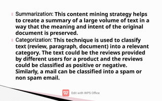 This content mining strategy helps
to create a summary of a large volume of text in a
way that the meaning and intent of the original
document is preserved.
This technique is used to classify
text (review, paragraph, document) into a relevant
category. The text could be the reviews provided
by different users for a product and the reviews
could be classified as positive or negative.
Similarly, a mail can be classified into a spam or
non spam email.
 