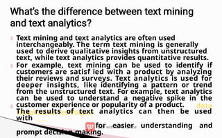 Text mining and text analytics are often used
interchangeably. The term text mining is generally
used to derive qualitative insights from unstructured
text, while text analytics provides quantitative results.
For example, text mining can be used to identify if
customers are satisf ied with a product by analyzing
their reviews and surveys. Text analytics is used for
deeper insights, like identifying a pattern or trend
from the unstructured text. For example, text analytics
can be used to understand a negative spike in the
customer experience or popularity of a product.
The results of text analytics can then be used
with
for easier understanding and
prompt decision making.
 