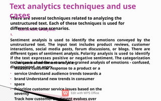 •
•
•
•
•
•
There are several techniques related to analyzing the
unstructured text. Each of these techniques is used for
different use case scenarios.
1.
Sentiment analysis is used to identify the emotions conveyed by the
unstructured text. The input text includes product reviews, customer
interactions, social media posts, forum discussions, or blogs. There are
different types of sentiment analysis. Polarity analysis is used to identify
if the text expresses positive or negative sentiment. The categorization
technique is used for a more f ine-grained analysis of emotions - confused,
disappointed, or angry.
Use cases of sentiment analysis:
Measure customer response to a product or a
service Understand audience trends towards a
brand Understand new trends in consumer
space
Prioritize customer service issues based on the
severity
Track how customer sentiment evolves over
Text analytics techniques and use
cases
 
