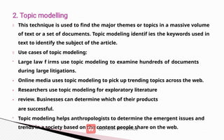 •
•
•
This technique is used to find the major themes or topics in a massive volume
of text or a set of documents. Topic modeling identif ies the keywords used in
text to identify the subject of the article.
Use cases of topic modeling:
• Large law f irms use topic modeling to examine hundreds of documents
during large litigations.
Online media uses topic modeling to pick up trending topics across the web.
Researchers use topic modeling for exploratory literature
review. Businesses can determine which of their products
are successful.
• Topic modeling helps anthropologists to determine the emergent issues and
trends in a society based on the content people share on the web.
 
