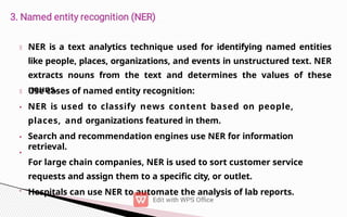 •
•
•
NER is a text analytics technique used for identifying named entities
like people, places, organizations, and events in unstructured text. NER
extracts nouns from the text and determines the values of these
nouns.
Use cases of named entity recognition:
NER is used to classify news content based on people,
places, and organizations featured in them.
Search and recommendation engines use NER for information
retrieval.
For large chain companies, NER is used to sort customer service
requests and assign them to a specific city, or outlet.
• Hospitals can use NER to automate the analysis of lab reports.
 