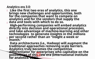 Like the first two eras of analytics, this one
brings new challenges and opportunities, both
for the companies that want to compete on
analytics and for the vendors that supply the
data and tools with which to do so.
High-performing companies will embed analytics
directly into decision and operational processes,
and take advantage of machine-learning and other
technologies to generate insights in the millions
per second rather than an “insight a week or
month.”
Data architectures (i.e., Hadoop) will augment the
traditional approaches removing scale barriers.
Analytics truly becomes the competitive
differentiator for enterprises who capitalize on the
possibilities of this new era (International institute
for analytics, 2015).
 