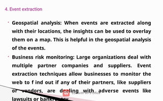 • Geospatial analysis: When events are extracted along
with their locations, the insights can be used to overlay
them on a map. This is helpful in the geospatial analysis
of the events.
• Business risk monitoring: Large organizations deal with
multiple partner companies and suppliers. Event
extraction techniques allow businesses to monitor the
web to f ind out if any of their partners, like suppliers
or vendors, are dealing with adverse events like
lawsuits or bankruptcy.
 