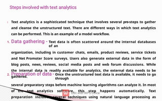 1.
2.
Text analytics is a sophisticated technique that involves several pre-steps to gather
and cleanse the unstructured text. There are different ways in which text analytics
can be performed. This is an example of a model workflow.
Text data is often scattered around the internal databases
of an
organization, including in customer chats, emails, product reviews, service tickets
and Net Promoter Score surveys. Users also generate external data in the form of
blog posts, news, reviews, social media posts and web forum discussions. While
the internal data is readily available for analytics, the external data needs to be
gathered.
Once the unstructured text data is available, it needs to go
through
several preparatory steps before machine learning algorithms can analyze it. In most
of the text analytics software, this step happens automatically. Text
preparation includes several techniques using natural language processing as
 