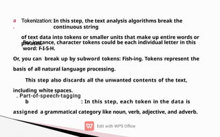 a
.
In this step, the text analysis algorithms break the
continuous string
of text data into tokens or smaller units that make up entire words or
phrases.
For instance, character tokens could be each individual letter in this
word: F-I-S-H.
Or, you can break up by subword tokens: Fish-ing. Tokens represent the
basis of all natural language processing.
This step also discards all the unwanted contents of the text,
including white spaces.
b : In this step, each token in the data is
assigned a grammatical category like noun, verb, adjective, and adverb.
 