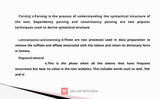 c.Parsing is the process of understanding the syntactical structure of
the text. Dependency parsing and constituency parsing are two popular
techniques used to derive syntactical structure.
d.These are two processes used in data preparation to
remove the suffixes and affixes associated with the tokens and retain its dictionary form
or lemma.
e.This is the phase when all the tokens that have frequent
occurrence but bear no value in the text analytics. This includes words such as ‘and’, ‘the’
and ‘a’.
 