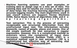 Machine learning systems use past examples or
training data to assign tags to a new set of data. The
training data and its volume are crucial, as larger sets
of data helps the machine learning algorithms to give
accurate tagging results. The main algorithms used in
text classif ication are Support Vector Machines
(SVM), Naive Bayes family of algorithms (NB), and d e
e p l e a r n i n g a l g o r i t h m s .
Text extraction: This is the process of extracting
recognizable and structured information from the
unstructured input text. This information includes
keywords, names of people, places and events. One of
the simple methods for text extraction is regular
expressions. However, this is a complicated method to
maintain when the complexity of input data
increases. Conditional Random Fields (CRF) is a
statistical method used in text extraction. CRF is a
sophisticated but effective way of extracting vital
information from the unstructured text.
 
