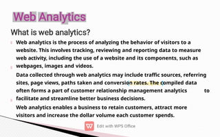 Web analytics is the process of analyzing the behavior of visitors to a
website. This involves tracking, reviewing and reporting data to measure
web activity, including the use of a website and its components, such as
webpages, images and videos.
Data collected through web analytics may include traffic sources, referring
sites, page views, paths taken and conversion rates. The compiled data
often forms a part of customer relationship management analytics to
facilitate and streamline better business decisions.
Web analytics enables a business to retain customers, attract more
visitors and increase the dollar volume each customer spends.
 