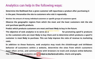 •
•
•
•
Determine the likelihood that a given customer will repurchase a product after purchasing it
in the past. Personalize the site to customers who visit it repeatedly.
• Monitor the amount of money individual customers or specific groups of customers spend.
Observe the geographic regions from which the most and the least customers visit the site
and purchase specific products.
Predict which products customers are most and least likely to buy in the future.
The objective of web analytics is to serve as a for promoting specif ic products
to the customers who are most likely to buy them and to determine which products a specif i
c
customer is most likely to purchase. This can help improve the ratio of revenue to marketing
costs.
In addition to these features, web analytics may track the clickthrough and drilldown
behavior of customers within a website, determine the sites from which customers
most often arrive, and communicate with browsers to track and analyze online behavior.
The results of web analytics are provided in the form of tables, charts and graphs.
 