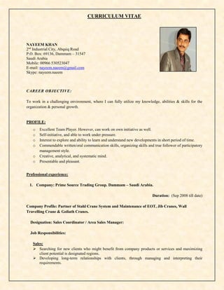 CURRICULUM VITAE
NAYEEM KHAN
2nd
Industrial City, Abqaiq Road
P.O. Box: 69136, Dammam – 31547
Saudi Arabia
Mobile: 00966 530523047
E-mail: nayeem.naeem@gmail.com
Skype: nayeem.naeem
CAREER OBJECTIVE:
To work in a challenging environment, where I can fully utilize my knowledge, abilities & skills for the
organization & personal growth.
PROFILE:
o Excellent Team Player. However, can work on own initiative as well.
o Self-initiative, and able to work under pressure.
o Interest to explore and ability to learn and understand new developments in short period of time.
o Commendable written/oral communication skills, organizing skills and true follower of participatory
management style.
o Creative, analytical, and systematic mind.
o Presentable and pleasant.
Professional experience:
1. Company: Prime Source Trading Group. Dammam – Saudi Arabia.
Duration: (Sep 2008 till date)
Company Profile: Partner of Stahl Crane System and Maintenance of EOT, Jib Cranes, Wall
Travelling Crane & Goliath Cranes.
Designation: Sales Coordinator / Area Sales Manager:
Job Responsibilities:
Sales:
 Searching for new clients who might benefit from company products or services and maximizing
client potential is designated regions.
 Developing long-term relationships with clients, through managing and interpreting their
requirements.
 