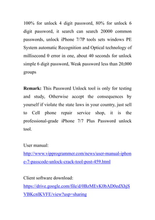 100% for unlock 4 digit password, 80% for unlock 6
digit password, it search can search 20000 common
passwords, unlock iPhone 7/7P tools sets windows PE
System automatic Recognition and Optical technology of
millisecond 0 error in one, about 40 seconds for unlock
simple 6 digit password, Weak password less than 20,000
groups
Remark: This Password Unlock tool is only for testing
and study, Otherwise accept the consequences by
yourself if violate the state laws in your country, just sell
to Cell phone repair service shop, it is the
professional-grade iPhone 7/7 Plus Password unlock
tool.
User manual:
http://www.vipprogrammer.com/news/user-manual-iphon
e-7-passcode-unlock-crack-tool-post-459.html
Client software download:
https://drive.google.com/file/d/0BzMEvK0bAD0edXhjS
VBKcnlKVFE/view?usp=sharing
 
