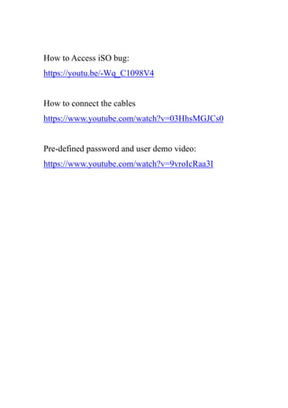 How to Access iSO bug:
https://youtu.be/-Wq_C1098V4
How to connect the cables
https://www.youtube.com/watch?v=03HhsMGJCs0
Pre-defined password and user demo video:
https://www.youtube.com/watch?v=9vroIcRaa3I
 