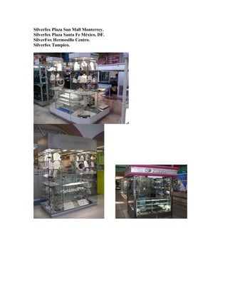 Silverfox Plaza Sun Mall Monterrey.
Silverfox Plaza Santa Fe México, DF.
SilverFox Hermosillo Centro.
Silverfox Tampico.
 