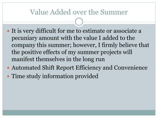 Value Added over the Summer
 It is very difficult for me to estimate or associate a
pecuniary amount with the value I added to the
company this summer; however, I firmly believe that
the positive effects of my summer projects will
manifest themselves in the long run
 Automated Shift Report Efficiency and Convenience
 Time study information provided
 