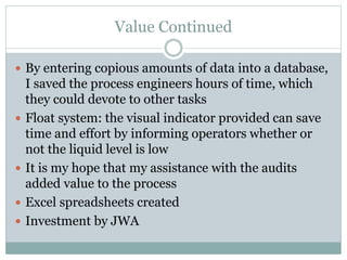Value Continued
 By entering copious amounts of data into a database,
I saved the process engineers hours of time, which
they could devote to other tasks
 Float system: the visual indicator provided can save
time and effort by informing operators whether or
not the liquid level is low
 It is my hope that my assistance with the audits
added value to the process
 Excel spreadsheets created
 Investment by JWA
 