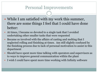 Personal Improvements
 While I am satisfied with my work this summer,
there are some things I feel that I could have done
better:
 At times, I became so devoted to a single task that I avoided
undertaking other smaller tasks that were requested
 Became so involved with the affairs of casting and melting that I
neglected rolling and finishing at times. Am still slightly confused by
the finishing process due to lack of personal motivation to assist in this
department
 Should have spent more time talking with operators and supervisors as
to ways to improve general communication within the plant
 I wish I could have spent more time working with Infinity software
 