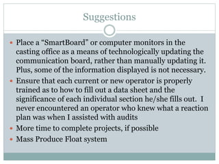 Suggestions
 Place a “SmartBoard” or computer monitors in the
casting office as a means of technologically updating the
communication board, rather than manually updating it.
Plus, some of the information displayed is not necessary.
 Ensure that each current or new operator is properly
trained as to how to fill out a data sheet and the
significance of each individual section he/she fills out. I
never encountered an operator who knew what a reaction
plan was when I assisted with audits
 More time to complete projects, if possible
 Mass Produce Float system
 