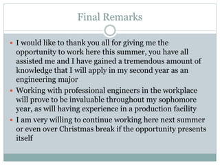 Final Remarks
 I would like to thank you all for giving me the
opportunity to work here this summer, you have all
assisted me and I have gained a tremendous amount of
knowledge that I will apply in my second year as an
engineering major
 Working with professional engineers in the workplace
will prove to be invaluable throughout my sophomore
year, as will having experience in a production facility
 I am very willing to continue working here next summer
or even over Christmas break if the opportunity presents
itself
 