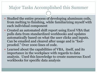 Major Tasks Accomplished this Summer
 Studied the entire process of developing aluminum coils,
from melting to finishing, while familiarizing myself with
each individual component
 Created an automated shift report using Excel VBA that
pulls data from standardized workbooks and updates
automatically based on what the user clicks and inputs.
Can be emailed and cleared after usage and is “fool-
proofed.” Over 1000 lines of code.
 Learned about the capabilities of VBA, itself, and its
importance in the workplace with regards to data
analysis. Used this knowledge to create numerous Excel
workbooks for specific data analysis
 