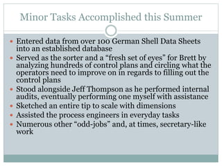 Minor Tasks Accomplished this Summer
 Entered data from over 100 German Shell Data Sheets
into an established database
 Served as the sorter and a “fresh set of eyes” for Brett by
analyzing hundreds of control plans and circling what the
operators need to improve on in regards to filling out the
control plans
 Stood alongside Jeff Thompson as he performed internal
audits, eventually performing one myself with assistance
 Sketched an entire tip to scale with dimensions
 Assisted the process engineers in everyday tasks
 Numerous other “odd-jobs” and, at times, secretary-like
work
 