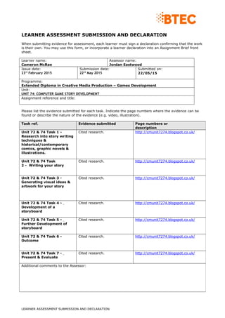 LEARNER ASSESSMENT SUBMISSION AND DECLARATION
When submitting evidence for assessment, each learner must sign a declaration confirming that the work
is their own. You may use this form, or incorporate a learner declaration into an Assignment Brief front
sheet.
Learner name:
Cameron McRae
Assessor name:
Jordan Eastwood
Issue date:
23rd
February 2015
Submission date:
22nd
May 2015
Submitted on:
22/05/15
Programme:
Extended Diploma in Creative Media Production – Games Development
Unit:
UNIT 74: COMPUTER GAME STORY DEVELOPMENT
Assignment reference and title:
Please list the evidence submitted for each task. Indicate the page numbers where the evidence can be
found or describe the nature of the evidence (e.g. video, illustration).
LEARNER ASSESSMENT SUBMISSION AND DECLARATION
Task ref. Evidence submitted Page numbers or
description
Unit 72 & 74 Task 1 -
Research into story writing
techniques &
historical/contemporary
comics, graphic novels &
illustrations.
Cited research. http://cmunit7274.blogspot.co.uk/
Unit 72 & 74 Task
2 - Writing your story
Cited research. http://cmunit7274.blogspot.co.uk/
Unit 72 & 74 Task 3 -
Generating visual ideas &
artwork for your story
Cited research. http://cmunit7274.blogspot.co.uk/
Unit 72 & 74 Task 4 -
Development of a
storyboard
Cited research. http://cmunit7274.blogspot.co.uk/
Unit 72 & 74 Task 5 -
Further Development of
storyboard
Cited research. http://cmunit7274.blogspot.co.uk/
Unit 72 & 74 Task 6 -
Outcome
Cited research. http://cmunit7274.blogspot.co.uk/
Unit 72 & 74 Task 7 -
Present & Evaluate
Cited research. http://cmunit7274.blogspot.co.uk/
Additional comments to the Assessor:
 