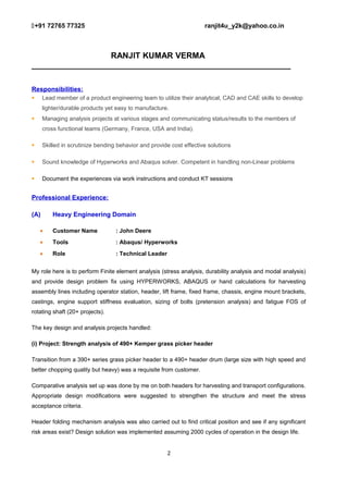 +91 72765 77325 ranjit4u_y2k@yahoo.co.in
RANJIT KUMAR VERMA
_________________________________________________________
Responsibilities:
 Lead member of a product engineering team to utilize their analytical, CAD and CAE skills to develop
lighter/durable products yet easy to manufacture.
 Managing analysis projects at various stages and communicating status/results to the members of
cross functional teams (Germany, France, USA and India).
 Skilled in scrutinize bending behavior and provide cost effective solutions
 Sound knowledge of Hyperworks and Abaqus solver. Competent in handling non-Linear problems
 Document the experiences via work instructions and conduct KT sessions
Professional Experience:
(A) Heavy Engineering Domain
• Customer Name : John Deere
• Tools : Abaqus/ Hyperworks
• Role : Technical Leader
My role here is to perform Finite element analysis (stress analysis, durability analysis and modal analysis)
and provide design problem fix using HYPERWORKS, ABAQUS or hand calculations for harvesting
assembly lines including operator station, header, lift frame, fixed frame, chassis, engine mount brackets,
castings, engine support stiffness evaluation, sizing of bolts (pretension analysis) and fatigue FOS of
rotating shaft (20+ projects).
The key design and analysis projects handled:
(i) Project: Strength analysis of 490+ Kemper grass picker header
Transition from a 390+ series grass picker header to a 490+ header drum (large size with high speed and
better chopping quality but heavy) was a requisite from customer.
Comparative analysis set up was done by me on both headers for harvesting and transport configurations.
Appropriate design modifications were suggested to strengthen the structure and meet the stress
acceptance criteria.
Header folding mechanism analysis was also carried out to find critical position and see if any significant
risk areas exist? Design solution was implemented assuming 2000 cycles of operation in the design life.
2
 