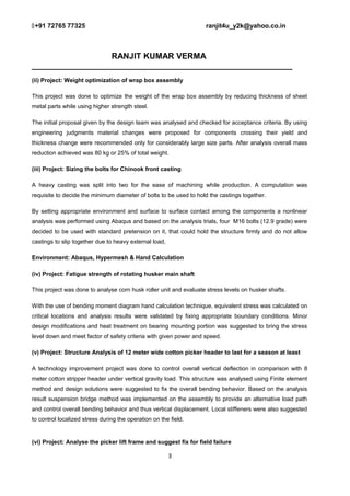 +91 72765 77325 ranjit4u_y2k@yahoo.co.in
RANJIT KUMAR VERMA
_________________________________________________________
(ii) Project: Weight optimization of wrap box assembly
This project was done to optimize the weight of the wrap box assembly by reducing thickness of sheet
metal parts while using higher strength steel.
The initial proposal given by the design team was analysed and checked for acceptance criteria. By using
engineering judgments material changes were proposed for components crossing their yield and
thickness change were recommended only for considerably large size parts. After analysis overall mass
reduction achieved was 80 kg or 25% of total weight.
(iii) Project: Sizing the bolts for Chinook front casting
A heavy casting was split into two for the ease of machining while production. A computation was
requisite to decide the minimum diameter of bolts to be used to hold the castings together.
By setting appropriate environment and surface to surface contact among the components a nonlinear
analysis was performed using Abaqus and based on the analysis trials, four M16 bolts (12.9 grade) were
decided to be used with standard pretension on it, that could hold the structure firmly and do not allow
castings to slip together due to heavy external load,
Environment: Abaqus, Hypermesh & Hand Calculation
(iv) Project: Fatigue strength of rotating husker main shaft
This project was done to analyse corn husk roller unit and evaluate stress levels on husker shafts.
With the use of bending moment diagram hand calculation technique, equivalent stress was calculated on
critical locations and analysis results were validated by fixing appropriate boundary conditions. Minor
design modifications and heat treatment on bearing mounting portion was suggested to bring the stress
level down and meet factor of safety criteria with given power and speed.
(v) Project: Structure Analysis of 12 meter wide cotton picker header to last for a season at least
A technology improvement project was done to control overall vertical deflection in comparison with 8
meter cotton stripper header under vertical gravity load. This structure was analysed using Finite element
method and design solutions were suggested to fix the overall bending behavior. Based on the analysis
result suspension bridge method was implemented on the assembly to provide an alternative load path
and control overall bending behavior and thus vertical displacement. Local stiffeners were also suggested
to control localized stress during the operation on the field.
(vi) Project: Analyse the picker lift frame and suggest fix for field failure
3
 